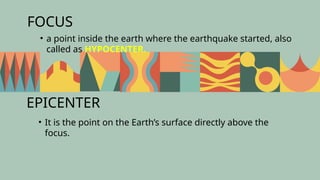 FOCUS
• It is the point on the Earth’s surface directly above the
focus.
• a point inside the earth where the earthquake started, also
called as HYPOCENTER.
EPICENTER
 