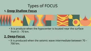 Types of FOCUS
• It is produce when the hypocenter is located near the surface
from 0 – 70 km.
1. Deep Shallow Focus
2. Deep-Focus
• It is produced when the seismic wave intermediate between 70 –
700 km.
 