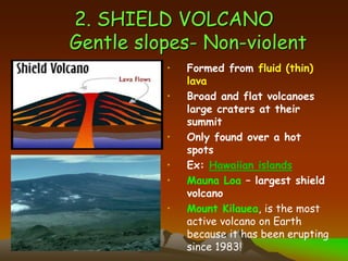 2. SHIELD VOLCANO
Gentle slopes- Non-violent
• Formed from fluid (thin)
lava
• Broad and flat volcanoes
large craters at their
summit
• Only found over a hot
spots
• Ex: Hawaiian islands
• Mauna Loa – largest shield
volcano
• Mount Kilauea, is the most
active volcano on Earth
because it has been erupting
since 1983!
 