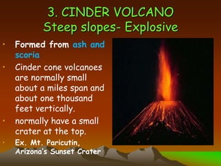 3. CINDER VOLCANO
Steep slopes- Explosive
• Formed from ash and
scoria
• Cinder cone volcanoes
are normally small
about a miles span and
about one thousand
feet vertically.
• normally have a small
crater at the top.
• Ex. Mt. Paricutin,
Arizona’s Sunset Crater
 