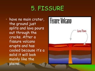 5. FISSURE
• have no main crater,
the ground just
splits and lava pours
out through the
cracks. After a
fissure volcano
erupts and has
cooled because it’s a
solid it will look
mainly like the
plains.
 