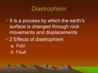Diastrophism
• It is a process by which the earth’s
surface is changed through rock
movements and displacements
• 2 Effects of diastrophism
a. Fold
b. Fault
 