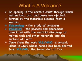  An opening in the earth's crust through which
molten lava, ash, and gases are ejected.
 formed by the materials ejected from a
volcano.
 Volcanology – the study of volcanoes
 Volcanism – the process and phenomena
associated with the surficial discharge of
molten rock and other materials into the
surface of Earth
 Came from the word VULCANO, a volcanic
island in Italy whose named has been derived
from VULCAN, the Roman God of Fire
What is A Volcano?
 