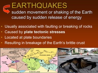 EARTHQUAKES
sudden movement or shaking of the Earth
caused by sudden release of energy
• Usually associated with faulting or breaking of rocks
• Caused by plate tectonic stresses
• Located at plate boundaries
• Resulting in breakage of the Earth’s brittle crust
 