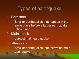 Types of earthquake
1. Foreshock
– Smaller earthquakes that happen in the
same place before a larger earthquake
takes place
2. Main shock
– Largest main earthquake
3. aftershock
– Smaller earthquakes that follow the main
earthquake
 