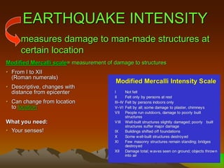 EARTHQUAKE INTENSITY
Modified Mercalli scale= measurement of damage to structures
• From I to XII
(Roman numerals)
• Descriptive, changes with
distance from epicenter
• Can change from location
to location
What you need:
• Your senses!
measures damage to man-made structures at
certain location
 