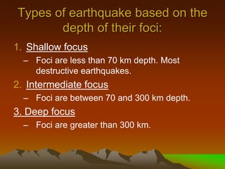 Types of earthquake based on the
depth of their foci:
1. Shallow focus
– Foci are less than 70 km depth. Most
destructive earthquakes.
2. Intermediate focus
– Foci are between 70 and 300 km depth.
3. Deep focus
– Foci are greater than 300 km.
 