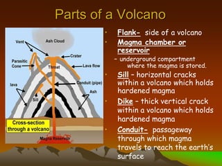 Parts of a Volcano
• Flank- side of a volcano
• Magma chamber or
reservoir
– underground compartment
where the magma is stored.
• Sill – horizontal cracks
within a volcano which holds
hardened magma
• Dike – thick vertical crack
within a volcano which holds
hardened magma
• Conduit- passageway
through which magma
travels to reach the earth’s
surface
 