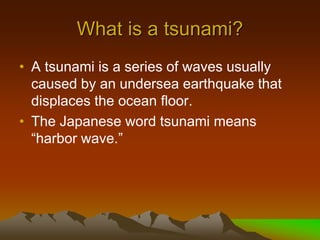 What is a tsunami?
• A tsunami is a series of waves usually
caused by an undersea earthquake that
displaces the ocean floor.
• The Japanese word tsunami means
“harbor wave.”
 
