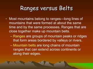 Ranges versus Belts
• Most mountains belong to ranges—long lines of
mountains that were formed at about the same
time and by the same processes. Ranges that are
close together make up mountain belts.
– Ranges are groups of mountain peaks or ridges
that form areas bordered by valleys or rivers.
– Mountain belts are long chains of mountain
ranges that can extend across continents or
along their edges.
 