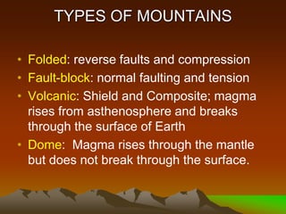 TYPES OF MOUNTAINS
• Folded: reverse faults and compression
• Fault-block: normal faulting and tension
• Volcanic: Shield and Composite; magma
rises from asthenosphere and breaks
through the surface of Earth
• Dome: Magma rises through the mantle
but does not break through the surface.
 