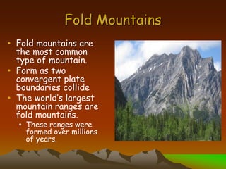 Fold Mountains
• Fold mountains are
the most common
type of mountain.
• Form as two
convergent plate
boundaries collide
• The world’s largest
mountain ranges are
fold mountains.
• These ranges were
formed over millions
of years.
 