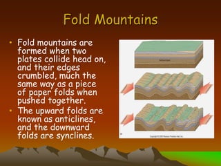 Fold Mountains
• Fold mountains are
formed when two
plates collide head on,
and their edges
crumbled, much the
same way as a piece
of paper folds when
pushed together.
• The upward folds are
known as anticlines,
and the downward
folds are synclines.
 