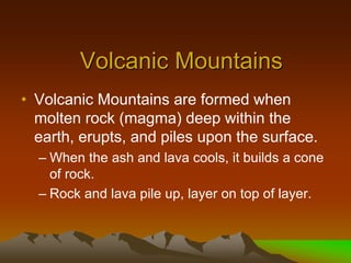 Volcanic Mountains
• Volcanic Mountains are formed when
molten rock (magma) deep within the
earth, erupts, and piles upon the surface.
– When the ash and lava cools, it builds a cone
of rock.
– Rock and lava pile up, layer on top of layer.
 