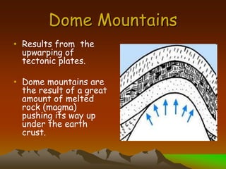 Dome Mountains
• Results from the
upwarping of
tectonic plates.
• Dome mountains are
the result of a great
amount of melted
rock (magma)
pushing its way up
under the earth
crust.
 