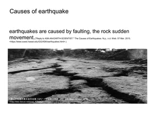 Causes of earthquake
earthquakes are caused by faulting, the rock sudden
movement.("Reply to ASK-AN-EARTH-SCIENTIST." The Causes of Earthquakes. N.p., n.d. Web. 07 Mar. 2015.
<https://www.soest.hawaii.edu/GG/ASK/earthquakes.html>.)
" 唐山大地震的真实惨烈场景 [18P]." - 历史风云图区 . N.p., n.d. Web. 09 Mar. 2015.
<http://bbs.tiexue.net/post_6283593_1.html>.
 