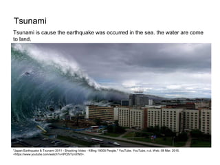 Tsunami
"Japan Earthquake & Tsunami 2011 - Shocking Video - Killing 18000 People." YouTube. YouTube, n.d. Web. 08 Mar. 2015.
<https://www.youtube.com/watch?v=tPQ5iTcnXW0>.
Tsunami is cause the earthquake was occurred in the sea. the water are come
to land.
 