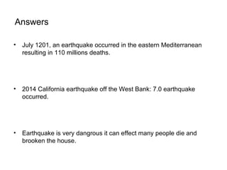 Answers
• July 1201, an earthquake occurred in the eastern Mediterranean
resulting in 110 millions deaths.
• 2014 California earthquake off the West Bank: 7.0 earthquake
occurred.
• Earthquake is very dangrous it can effect many people die and
brooken the house.
 