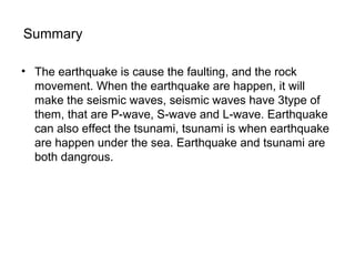Summary
• The earthquake is cause the faulting, and the rock
movement. When the earthquake are happen, it will
make the seismic waves, seismic waves have 3type of
them, that are P-wave, S-wave and L-wave. Earthquake
can also effect the tsunami, tsunami is when earthquake
are happen under the sea. Earthquake and tsunami are
both dangrous.
 