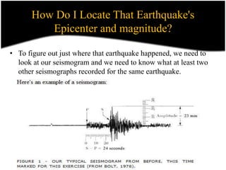 How Do I Locate That Earthquake's
Epicenter and magnitude?
• To figure out just where that earthquake happened, we need to
look at our seismogram and we need to know what at least two
other seismographs recorded for the same earthquake.
 