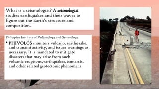 What is a seismologist? A seismologist
studies earthquakes and their waves to
figure out the Earth's structure and
composition.
Philippine Institute of Volcanology and Seismology
 PHIVOLCS monitors volcano, earthquake,
and tsunami activity, and issues warnings as
necessary. It is mandated to mitigate
disasters that may arise from such
volcanic eruptions,earthquakes,tsunamis,
and other relatedgeotectonicphenomena
 