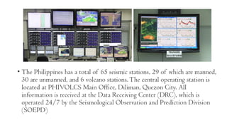 • The Philippines has a total of 65 seismic stations, 29 of which are manned,
30 are unmanned, and 6 volcano stations.The central operating station is
located at PHIVOLCS Main Office, Diliman, Quezon City. All
information is received at the Data Receiving Center (DRC), which is
operated 24/7 by the Seismological Observation and Prediction Division
(SOEPD)
 