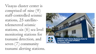 Visayas cluster center is
comprised of nine (9)
staff-controlled seismic
stations, 25 satellite-
telemetered seismic
stations, six (6) sea level
monitoring stations for
tsunami detection, and
seven (7) community
tsunami alerting stations.
 