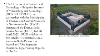 • The Department of Science and
Technology - Philippine Institute
of Volcanology and Seismology
(DOST-PHIVOLCS), in
partnership with the Municipality
of Dueñas and Central Azucarera
de San Antonio, Inc. (CASA),
inaugurated the Dueñas Iloilo
Seismic Station (DUIP) last 28
April 2022. DUIP, which is the
first satellite-telemetered seismic
station in Iloilo Province, is
located at CASA Sugarcane
Plantation, Brgy. Ponong Pequeño
in Dueñas.
 