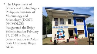 •The Department of
Science andTechnology -
Philippine Institute of
Volcanology and
Seismology (DOST-
PHIVOLCS)
inaugurated the Ibajay
Seismic Station February
27, 2018 at Ibajay
Seismic Station in Aklan
State University, Ibajay,
Aklan.
 