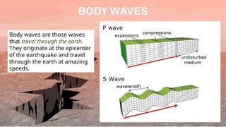 BODY WAVES
Body waves are those waves
that travel through the earth.
They originate at the epicenter
of the earthquake and travel
through the earth at amazing
speeds.
 