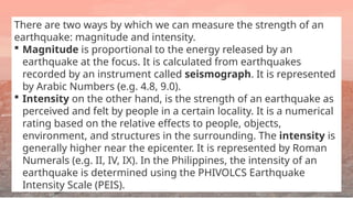 There are two ways by which we can measure the strength of an
earthquake: magnitude and intensity.
 Magnitude is proportional to the energy released by an
earthquake at the focus. It is calculated from earthquakes
recorded by an instrument called seismograph. It is represented
by Arabic Numbers (e.g. 4.8, 9.0).
 Intensity on the other hand, is the strength of an earthquake as
perceived and felt by people in a certain locality. It is a numerical
rating based on the relative effects to people, objects,
environment, and structures in the surrounding. The intensity is
generally higher near the epicenter. It is represented by Roman
Numerals (e.g. II, IV, IX). In the Philippines, the intensity of an
earthquake is determined using the PHIVOLCS Earthquake
Intensity Scale (PEIS).
 