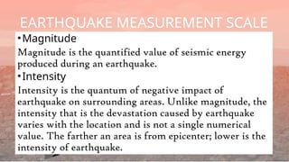 •Magnitude
Magnitude is the quantified value of seismic energy
produced during an earthquake.
•Intensity
Intensity is the quantum of negative impact of
earthquake on surrounding areas. Unlike magnitude, the
intensity that is the devastation caused by earthquake
varies with the location and is not a single numerical
value. The farther an area is from epicenter; lower is the
intensity of earthquake.
EARTHQUAKE MEASUREMENT SCALE
 