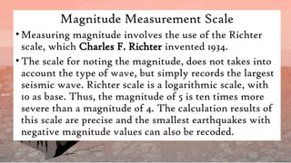 Magnitude Measurement Scale
•Measuring magnitude involves the use of the Richter
scale, which Charles F. Richter invented 1934.
•The scale for noting the magnitude, does not takes into
account the type of wave, but simply records the largest
seismic wave. Richter scale is a logarithmic scale, with
10 as base. Thus, the magnitude of 5 is ten times more
severe than a magnitude of 4. The calculation results of
this scale are precise and the smallest earthquakes with
negative magnitude values can also be recoded.
 