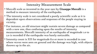 Intensity Measurement Scale
• Mercalli scale as invented in the year 1902 by Giuseppe Mercalli is a
method to measure intensity of the earthquake.
• The intensity scale is not considered a purely scientific scale as it is
dependent upon observations and responses of the people staying in
vicinity.
• For instance, an old structure might sustain severe damage as compared
with a new one, thus confusing upon the results of intensity
measurements. Mercalli intensity of an earthquake of magnitude 1.0 to
2.0 is recorded if the earthquake was barely noticeable.
• Intensity count is XII for magnitude 8.0 or more is recorded in case
where waves were seen on ground and the damage was high, with objects
thrown up in the air.
 