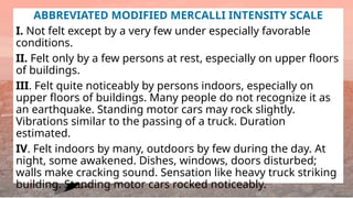 ABBREVIATED MODIFIED MERCALLI INTENSITY SCALE
I. Not felt except by a very few under especially favorable
conditions.
II. Felt only by a few persons at rest, especially on upper floors
of buildings.
III. Felt quite noticeably by persons indoors, especially on
upper floors of buildings. Many people do not recognize it as
an earthquake. Standing motor cars may rock slightly.
Vibrations similar to the passing of a truck. Duration
estimated.
IV. Felt indoors by many, outdoors by few during the day. At
night, some awakened. Dishes, windows, doors disturbed;
walls make cracking sound. Sensation like heavy truck striking
building. Standing motor cars rocked noticeably.
 