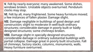V. Felt by nearly everyone; many awakened. Some dishes,
windows broken. Unstable objects overturned. Pendulum
clocks may stop.
VI. Felt by all, many frightened. Some heavy furniture moved;
a few instances of fallen plaster. Damage slight.
VII. Damage negligible in buildings of good design and
construction; slight to moderate in well-built ordinary
structures; considerable damage in poorly built or badly
designed structures; some chimneys broken.
VIII. Damage slight in specially designed structures;
considerable damage in ordinary substantial buildings with
partial collapse. Damage great in poorly built structures. Fall
of chimneys, factory stacks, columns, monuments, walls.
Heavy furniture overturned.
 