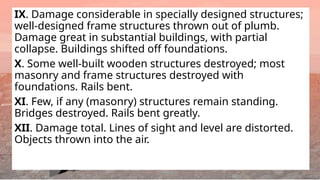 IX. Damage considerable in specially designed structures;
well-designed frame structures thrown out of plumb.
Damage great in substantial buildings, with partial
collapse. Buildings shifted off foundations.
X. Some well-built wooden structures destroyed; most
masonry and frame structures destroyed with
foundations. Rails bent.
XI. Few, if any (masonry) structures remain standing.
Bridges destroyed. Rails bent greatly.
XII. Damage total. Lines of sight and level are distorted.
Objects thrown into the air.
 