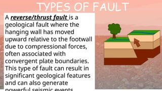 TYPES OF FAULT
A reverse/thrust fault is a
geological fault where the
hanging wall has moved
upward relative to the footwall
due to compressional forces,
often associated with
convergent plate boundaries.
This type of fault can result in
significant geological features
and can also generate
 