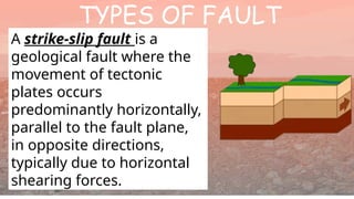 TYPES OF FAULT
A strike-slip fault is a
geological fault where the
movement of tectonic
plates occurs
predominantly horizontally,
parallel to the fault plane,
in opposite directions,
typically due to horizontal
shearing forces.
 