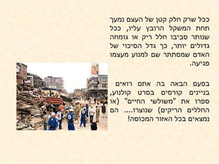 ככל שרק חלק קטן של העצם נמעך תחת המשקל הרובץ עליו ,  ככל שנותר סביבו חלל ריק או גומחה גדולים יותר ,  כך גדל הסיכוי של האדם שמסתתר שם למנוע מעצמו פגיעה .  בפעם הבאה בה אתם רואים  בניינים קורסים בסרט קולנוע ,  ספרו את  " משולשי החיים " ( או החללים הריקים )  שנוצרו ....  הם נמצאים בכל האזור המכוסה ! 