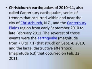 • Christchurch earthquakes of 2010–11, also
called Canterbury earthquakes, series of
tremors that occurred within and near the
city of Christchurch, N.Z., and the Canterbury
Plains region from early September 2010 to
late February 2011. The severest of those
events were the earthquake (magnitude
from 7.0 to 7.1) that struck on Sept. 4, 2010,
and the large, destructive aftershock
(magnitude 6.3) that occurred on Feb. 22,
2011.
 