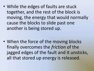 • While the edges of faults are stuck
together, and the rest of the block is
moving, the energy that would normally
cause the blocks to slide past one
another is being stored up.
• When the force of the moving blocks
finally overcomes the friction of the
jagged edges of the fault and it unsticks,
all that stored up energy is released.
 