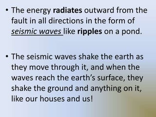 • The energy radiates outward from the
fault in all directions in the form of
seismic waves like ripples on a pond.
• The seismic waves shake the earth as
they move through it, and when the
waves reach the earth’s surface, they
shake the ground and anything on it,
like our houses and us!
 