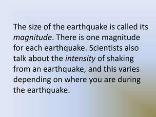 The size of the earthquake is called its
magnitude. There is one magnitude
for each earthquake. Scientists also
talk about the intensity of shaking
from an earthquake, and this varies
depending on where you are during
the earthquake.
 
