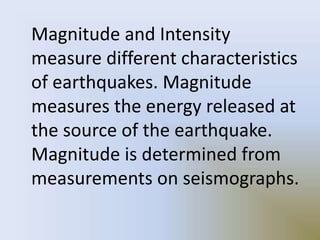 Magnitude and Intensity
measure different characteristics
of earthquakes. Magnitude
measures the energy released at
the source of the earthquake.
Magnitude is determined from
measurements on seismographs.
 
