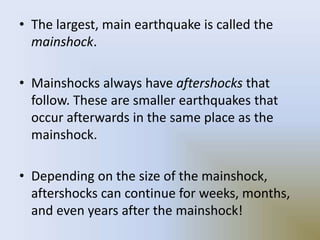 • The largest, main earthquake is called the
mainshock.
• Mainshocks always have aftershocks that
follow. These are smaller earthquakes that
occur afterwards in the same place as the
mainshock.
• Depending on the size of the mainshock,
aftershocks can continue for weeks, months,
and even years after the mainshock!
 