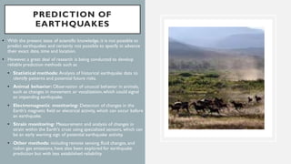 PREDICTION OF
EARTHQUAKES
• With the present state of scientific knowledge, it is not possible to
predict earthquakes and certainly not possible to specify in advance
their exact date, time and location.
• However, a great deal of research is being conducted to develop
reliable prediction methods such as
• Statistical methods: Analysis of historical earthquake data to
identify patterns and potential future risks.
• Animal behavior: Observation of unusual behavior in animals,
such as changes in movement or vocalization,which could signal
an impending earthquake.
• Electromagnetic monitoring: Detection of changes in the
Earth's magnetic field or electrical activity, which can occur before
an earthquake.
• Strain monitoring: Measurement and analysis of changes in
strain within the Earth's crust using specialized sensors, which can
be an early warning sign of potential earthquake activity.
• Other methods: including remote sensing, fluid changes, and
radon gas emissions, have also been explored for earthquake
prediction but with less established reliability.
 