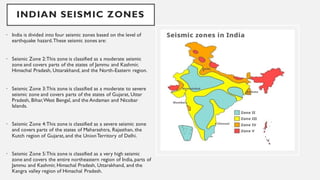 INDIAN SEISMIC ZONES
• India is divided into four seismic zones based on the level of
earthquake hazard.These seismic zones are:
• Seismic Zone 2:This zone is classified as a moderate seismic
zone and covers parts of the states of Jammu and Kashmir,
Himachal Pradesh, Uttarakhand, and the North-Eastern region.
• Seismic Zone 3:This zone is classified as a moderate to severe
seismic zone and covers parts of the states of Gujarat, Uttar
Pradesh, Bihar,West Bengal, and the Andaman and Nicobar
Islands.
• Seismic Zone 4:This zone is classified as a severe seismic zone
and covers parts of the states of Maharashtra, Rajasthan, the
Kutch region of Gujarat, and the UnionTerritory of Delhi.
• Seismic Zone 5:This zone is classified as a very high seismic
zone and covers the entire northeastern region of India, parts of
Jammu and Kashmir, Himachal Pradesh, Uttarakhand, and the
Kangra valley region of Himachal Pradesh.
 