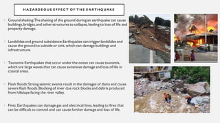 H A ZA RDE OUS E FFE C T O F T H E E A RT HQUAKE
• Ground shaking:The shaking of the ground during an earthquake can cause
buildings,bridges,and other structures to collapse,leading to loss of life and
property damage.
• Landslides and ground subsidence:Earthquakes can trigger landslides and
cause the ground to subside or sink,which can damage buildings and
infrastructure.
• Tsunamis:Earthquakes that occur under the ocean can cause tsunamis,
which are large waves that can cause extensive damage and loss of life in
coastal areas.
• Flash floods:Strong seismic events result in the damages of dams and cause
severe flash floods.Blocking of river due rock blocks and debris produced
from hillslope facing the river valley.
• Fires:Earthquakes can damage gas and electrical lines,leading to fires that
can be difficult to control and can cause further damage and loss of life.
 