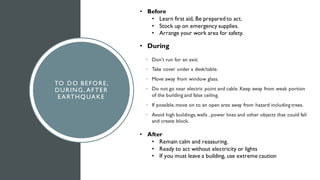 TO DO BEFORE,
DURING, AFTER
EARTHQUAKE
• Don’t run for an exit.
• Take cover under a desk/table.
• Move away from window glass.
• Do not go near electric point and cable. Keep away from weak portion
of the building and false ceiling.
• If possible, move on to an open area away from hazard including trees.
• Avoid high buildings,walls , power lines and other objects that could fall
and create block.
• During
• Before
• Learn first aid, Be prepared to act.
• Stock up on emergency supplies.
• Arrange your work area for safety.
• After
• Remain calm and reassuring.
• Ready to act without electricity or lights
• If you must leave a building, use extreme caution
 